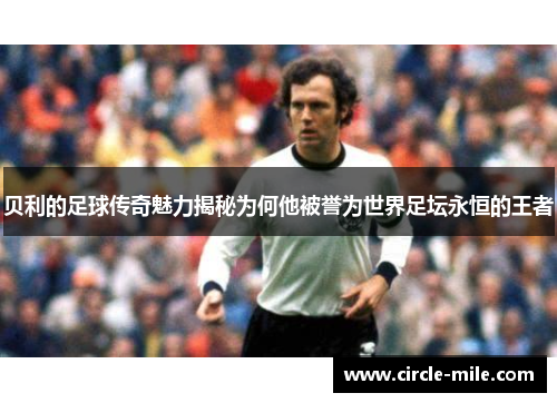 贝利的足球传奇魅力揭秘为何他被誉为世界足坛永恒的王者