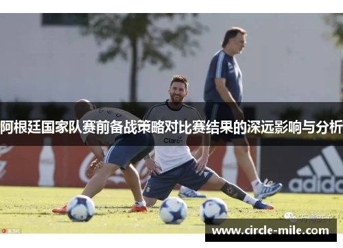 阿根廷国家队赛前备战策略对比赛结果的深远影响与分析