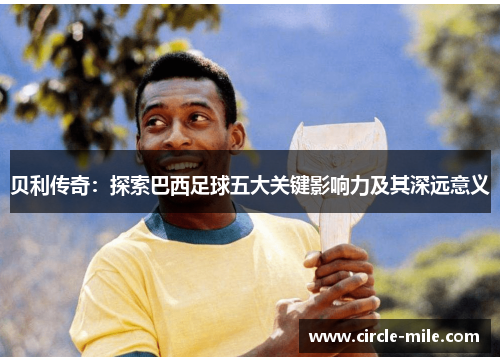贝利传奇:探索巴西足球五大关键影响力及其深远意义 贝利传奇:探索巴西足球五大关键影响力及其深远意义