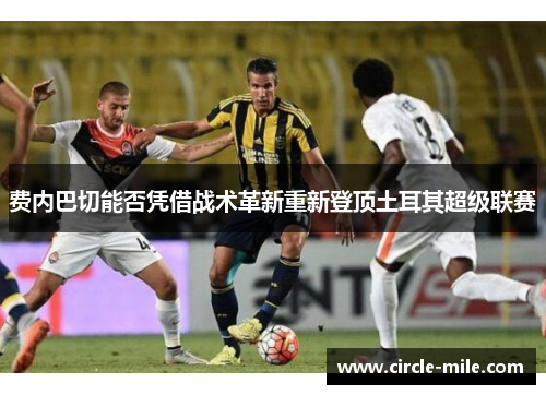 费内巴切能否凭借战术革新重新登顶土耳其超级联赛