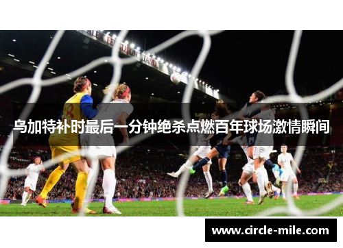乌加特补时最后一分钟绝杀点燃百年球场激情瞬间