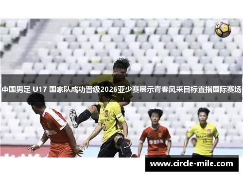 中国男足 U17 国家队成功晋级2026亚少赛展示青春风采目标直指国际赛场 中国男足 U17 国家队成功晋级2026亚少赛展示青春风采目标直指国际赛场