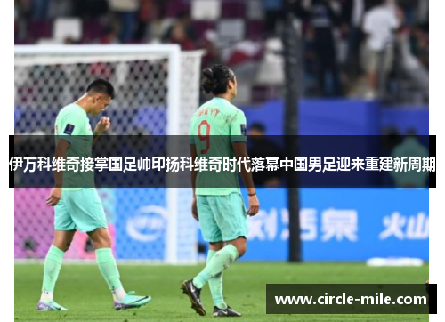 伊万科维奇接掌国足帅印扬科维奇时代落幕中国男足迎来重建新周期 伊万科维奇接掌国足帅印扬科维奇时代落幕中国男足迎来重建新周期