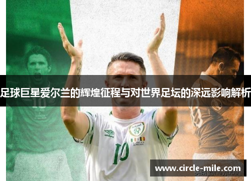 足球巨星爱尔兰的辉煌征程与对世界足坛的深远影响解析