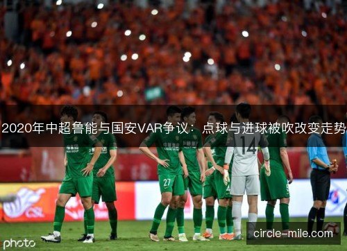2020年中超鲁能与国安VAR争议：点球与进球被吹改变走势